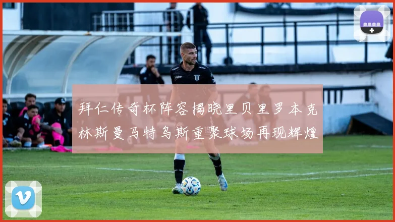 拜仁传奇杯阵容揭晓里贝里罗本克林斯曼马特乌斯重聚球场再现辉煌