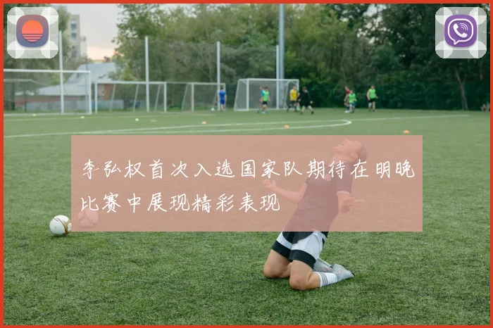 李弘权首次入选国家队期待在明晚比赛中展现精彩表现