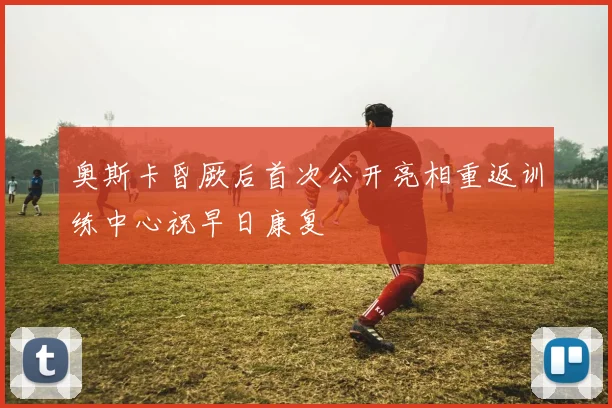 奥斯卡昏厥后首次公开亮相重返训练中心祝早日康复