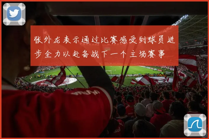 张外龙表示通过比赛感受到球员进步全力以赴备战下一个主场赛事