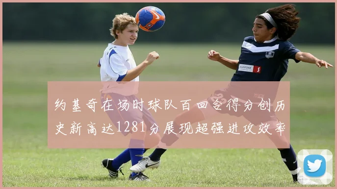 约基奇在场时球队百回合得分创历史新高达1281分展现超强进攻效率