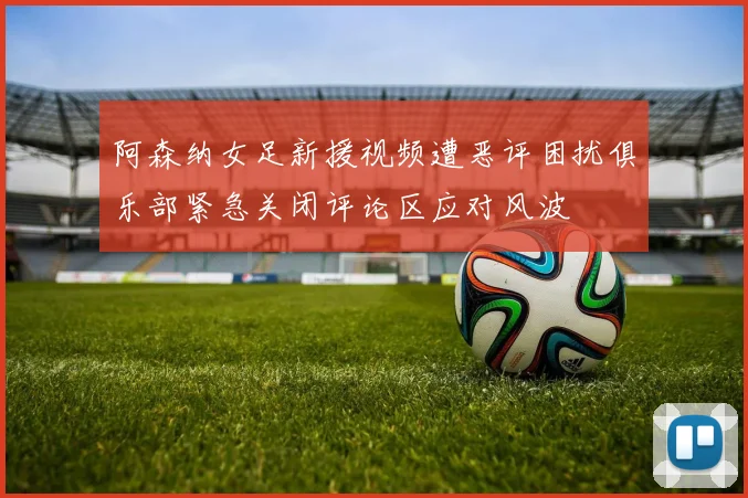 阿森纳女足新援视频遭恶评困扰俱乐部紧急关闭评论区应对风波