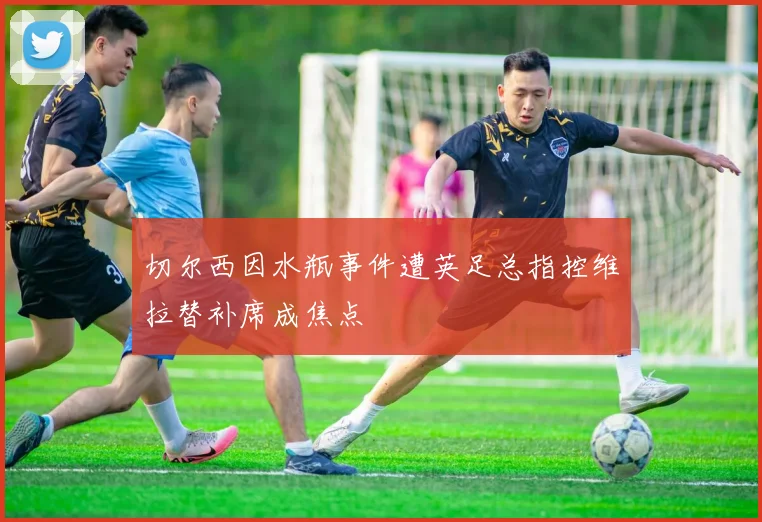 切尔西因水瓶事件遭英足总指控维拉替补席成焦点