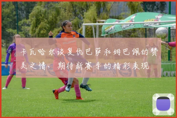 卡瓦哈尔谈复仇巴萨和姆巴佩的赞美之情，期待新赛季的精彩表现