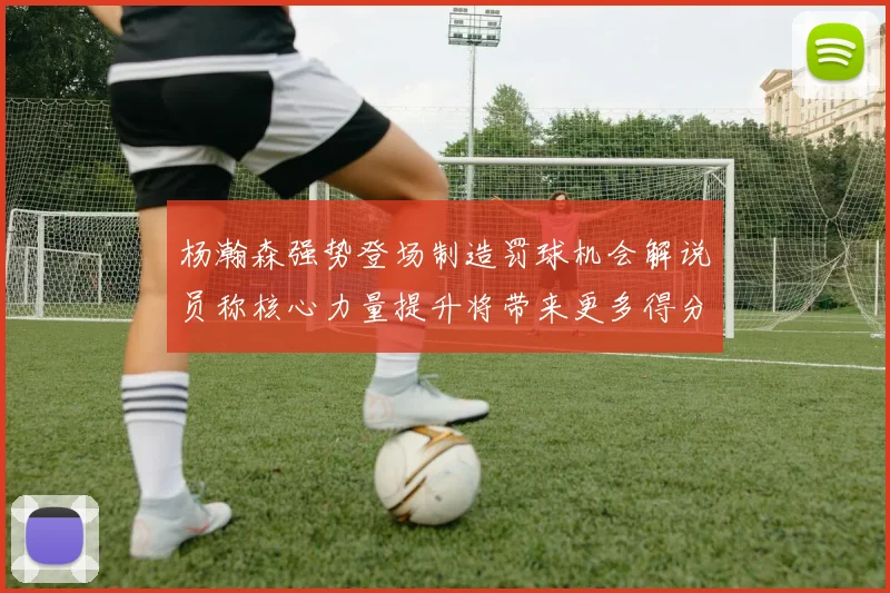 杨瀚森强势登场制造罚球机会解说员称核心力量提升将带来更多得分可能