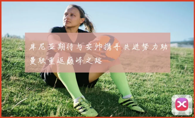 库尼亚期待与安帅携手共进努力助曼联重返巅峰之路