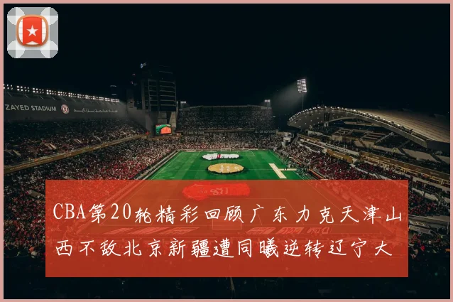 CBA第20轮精彩回顾广东力克天津山西不敌北京新疆遭同曦逆转辽宁大胜四川