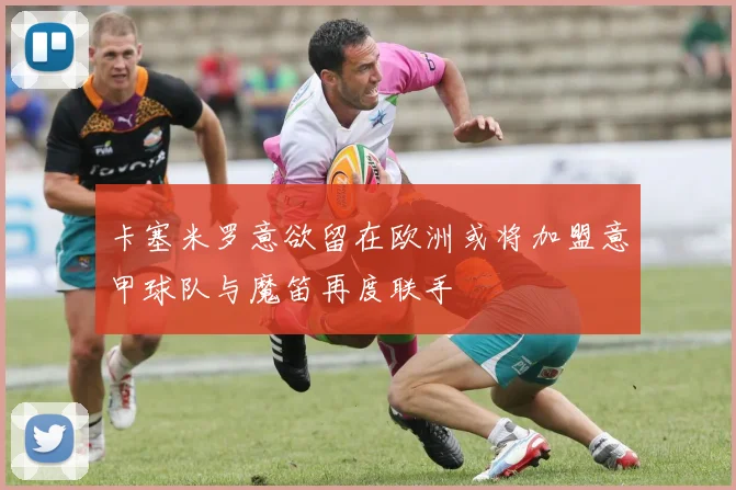 卡塞米罗意欲留在欧洲或将加盟意甲球队与魔笛再度联手