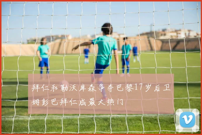 拜仁和勒沃库森争夺巴黎17岁后卫姆彭巴拜仁成最大热门