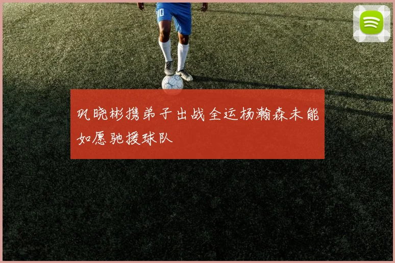 巩晓彬携弟子出战全运杨瀚森未能如愿驰援球队