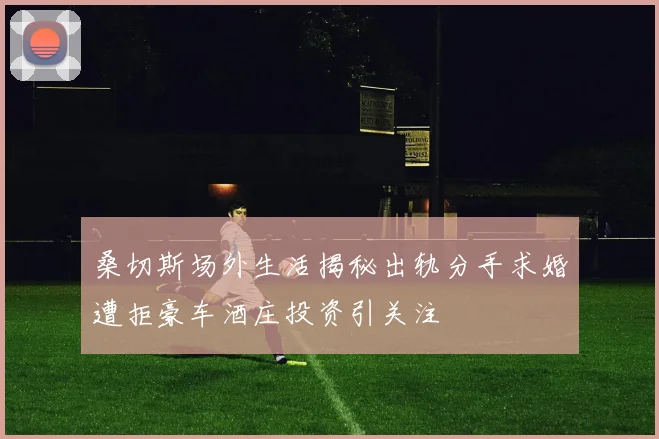 桑切斯场外生活揭秘出轨分手求婚遭拒豪车酒庄投资引关注