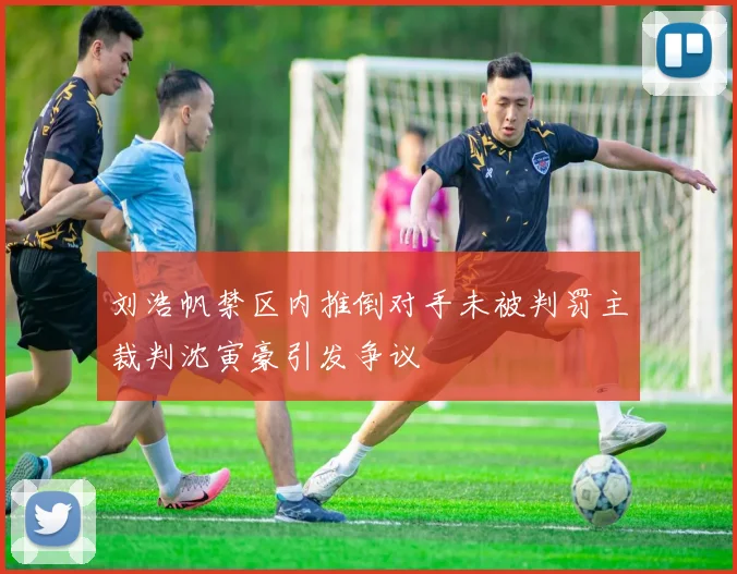 刘浩帆禁区内推倒对手未被判罚主裁判沈寅豪引发争议