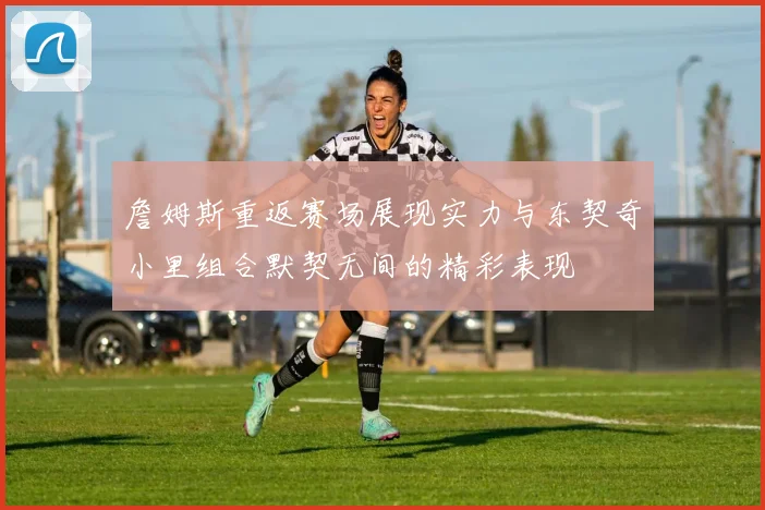 詹姆斯重返赛场展现实力与东契奇小里组合默契无间的精彩表现