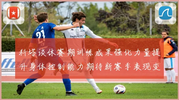 科塔谈休赛期训练成果强化力量提升身体控制能力期待新赛季表现变化