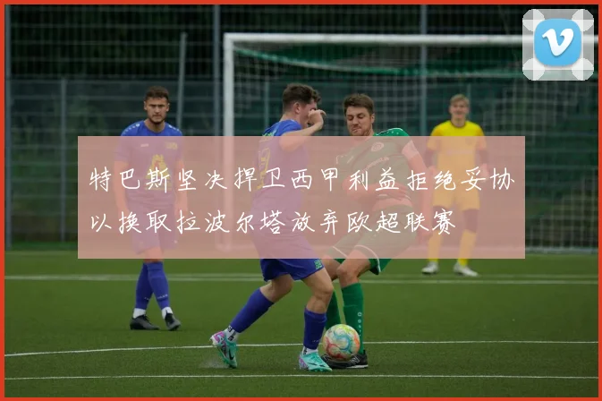 特巴斯坚决捍卫西甲利益拒绝妥协以换取拉波尔塔放弃欧超联赛