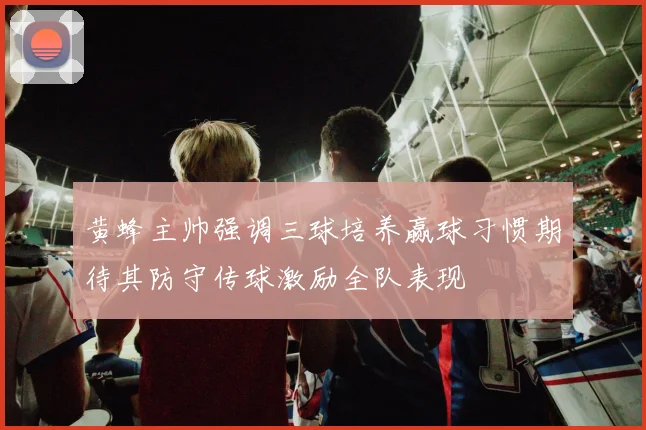 黄蜂主帅强调三球培养赢球习惯期待其防守传球激励全队表现