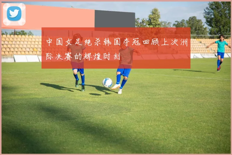 中国女足绝杀韩国夺冠回顾上次洲际决赛的辉煌时刻