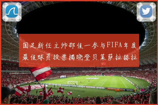 国足新任主帅邵佳一参与FIFA年度最佳球员投票揭晓登贝莱萨拉赫拉菲尼亚竞争激烈
