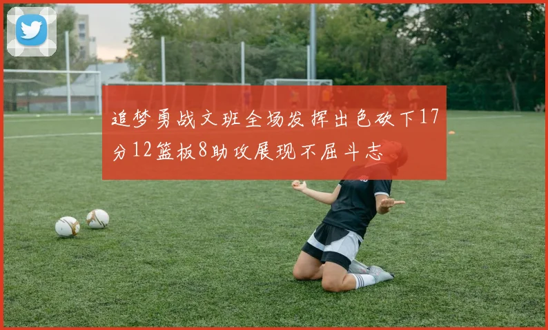 追梦勇战文班全场发挥出色砍下17分12篮板8助攻展现不屈斗志