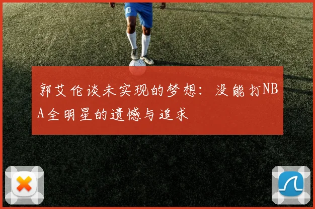 郭艾伦谈未实现的梦想：没能打NBA全明星的遗憾与追求