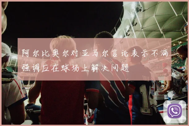 阿尔比奥尔对亚马尔言论表示不满强调应在球场上解决问题
