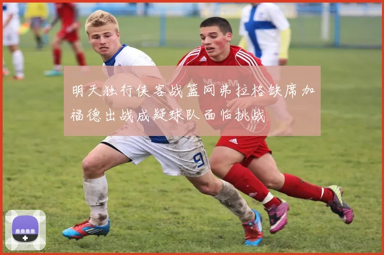 明天独行侠客战篮网弗拉格缺席加福德出战成疑球队面临挑战