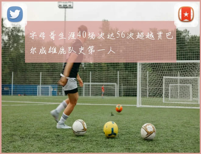 字母哥生涯40场次达56次超越贾巴尔成雄鹿队史第一人