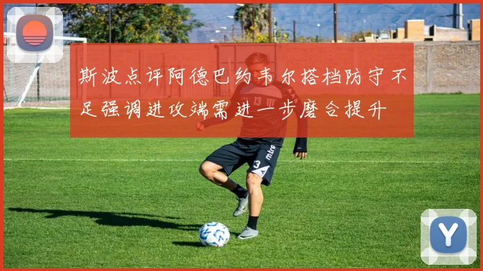斯波点评阿德巴约韦尔搭档防守不足强调进攻端需进一步磨合提升