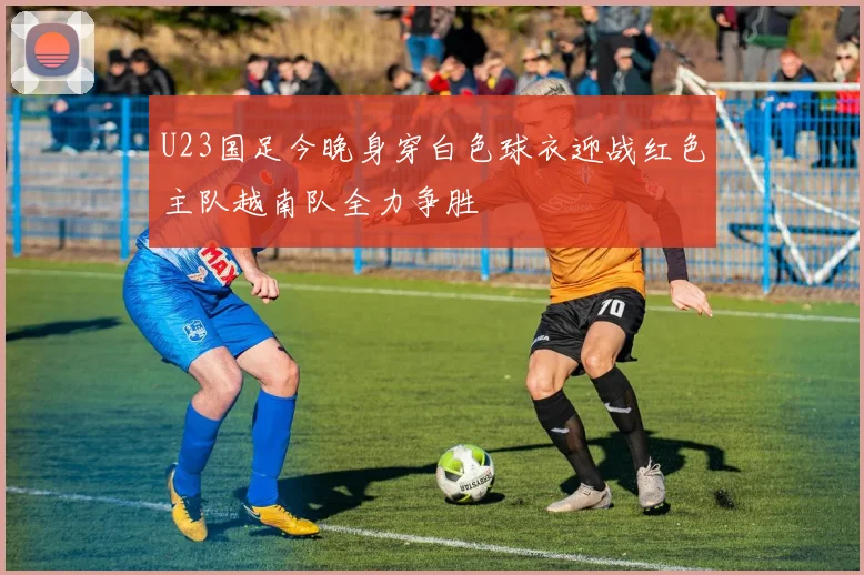 U23国足今晚身穿白色球衣迎战红色主队越南队全力争胜