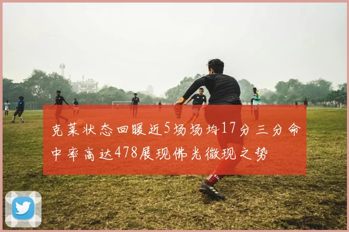 克莱状态回暖近5场场均17分三分命中率高达478展现佛光微现之势