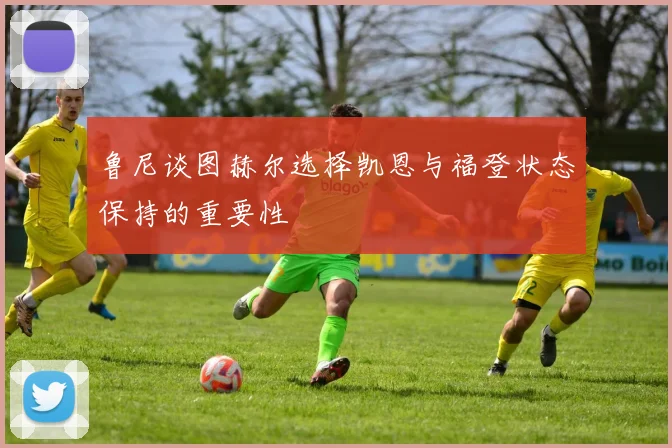 鲁尼谈图赫尔选择凯恩与福登状态保持的重要性