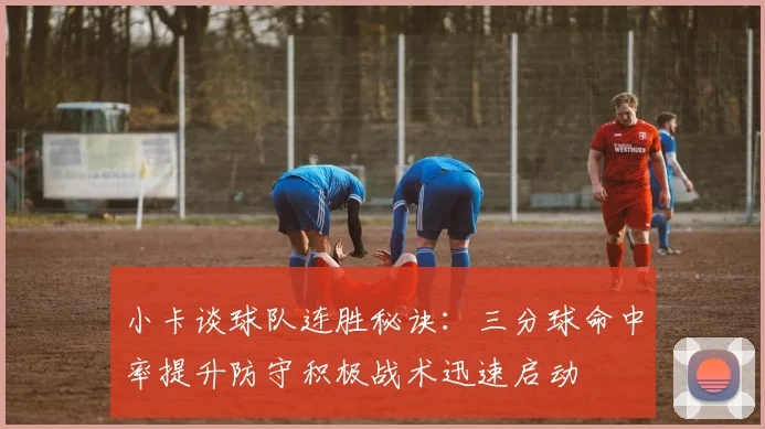 小卡谈球队连胜秘诀：三分球命中率提升防守积极战术迅速启动