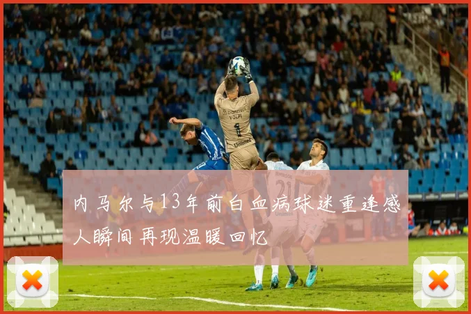 内马尔与13年前白血病球迷重逢感人瞬间再现温暖回忆