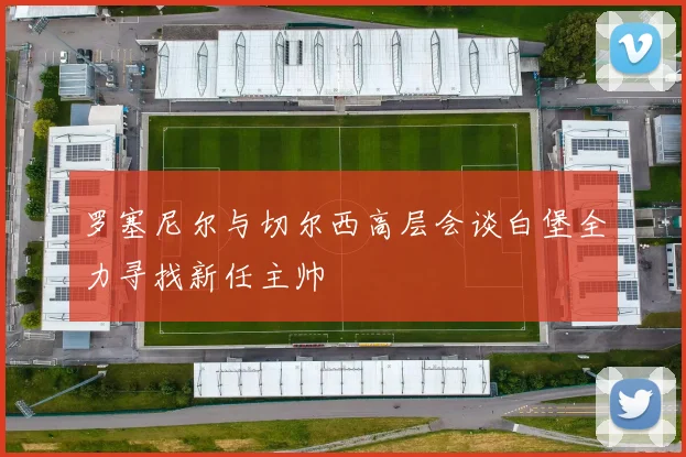 罗塞尼尔与切尔西高层会谈白堡全力寻找新任主帅