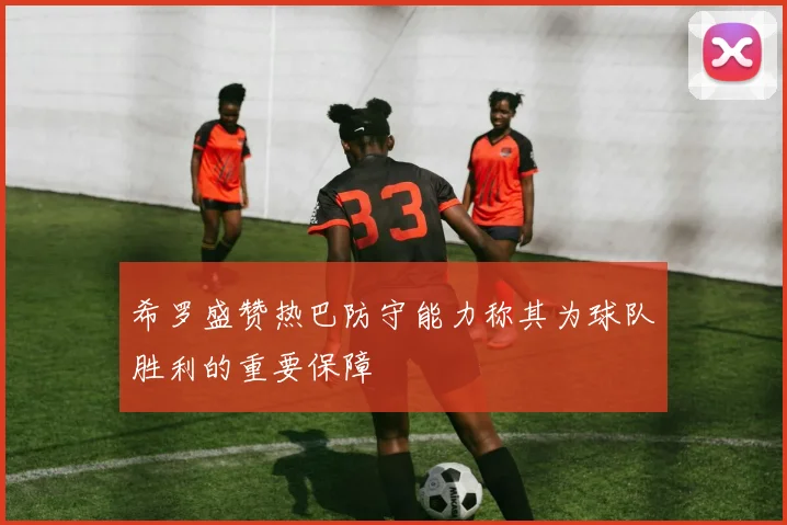 希罗盛赞热巴防守能力称其为球队胜利的重要保障