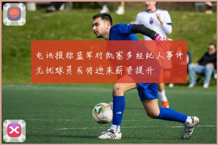 电讯报称蓝军对凯塞多经纪人事件无忧球员或将迎来薪资提升
