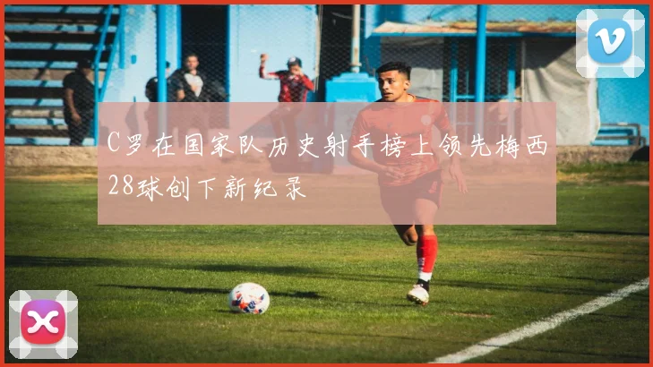 C罗在国家队历史射手榜上领先梅西28球创下新纪录