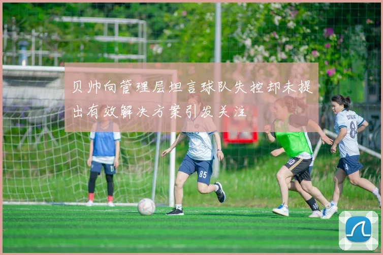 贝帅向管理层坦言球队失控却未提出有效解决方案引发关注