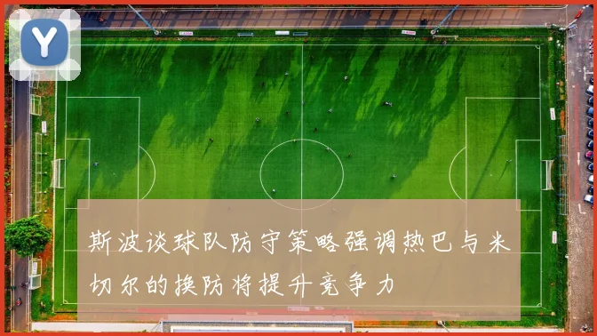 斯波谈球队防守策略强调热巴与米切尔的换防将提升竞争力