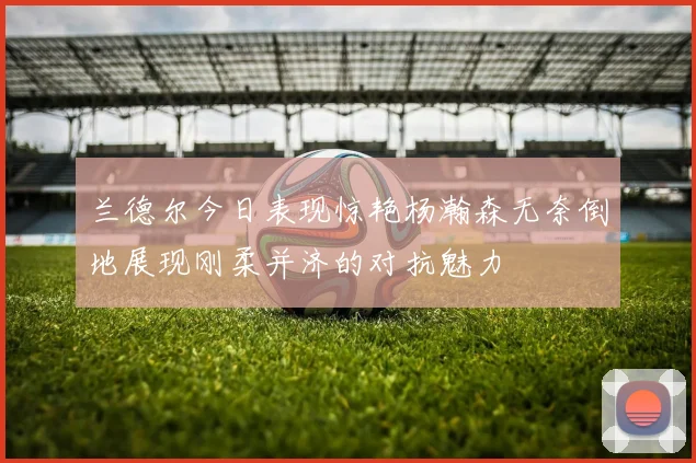 兰德尔今日表现惊艳杨瀚森无奈倒地展现刚柔并济的对抗魅力