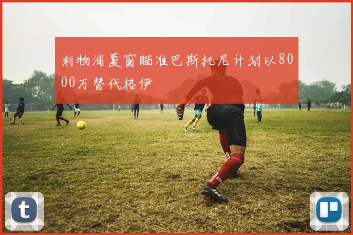 利物浦夏窗瞄准巴斯托尼计划以8000万替代格伊