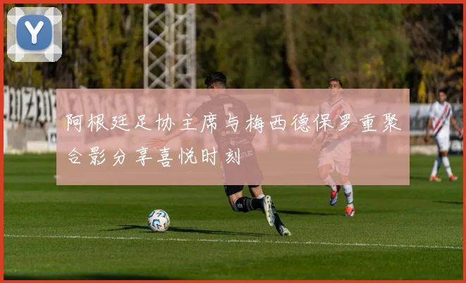 阿根廷足协主席与梅西德保罗重聚合影分享喜悦时刻