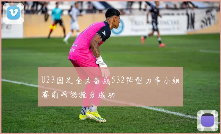 U23国足全力备战532阵型力争小组赛前两场抢分成功