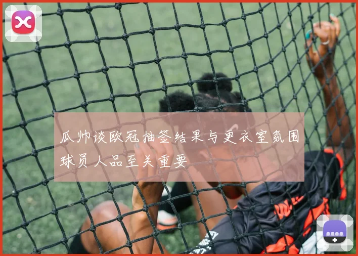 瓜帅谈欧冠抽签结果与更衣室氛围球员人品至关重要