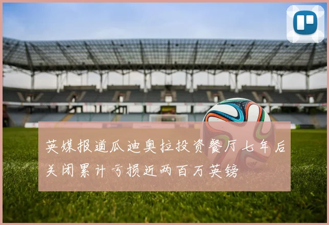 英媒报道瓜迪奥拉投资餐厅七年后关闭累计亏损近两百万英镑